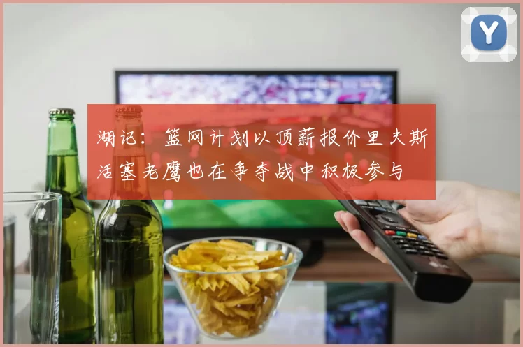 湖记：篮网计划以顶薪报价里夫斯活塞老鹰也在争夺战中积极参与