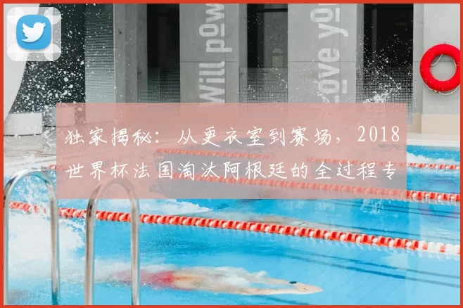 独家揭秘：从更衣室到赛场，2018世界杯法国淘汰阿根廷的全过程专访