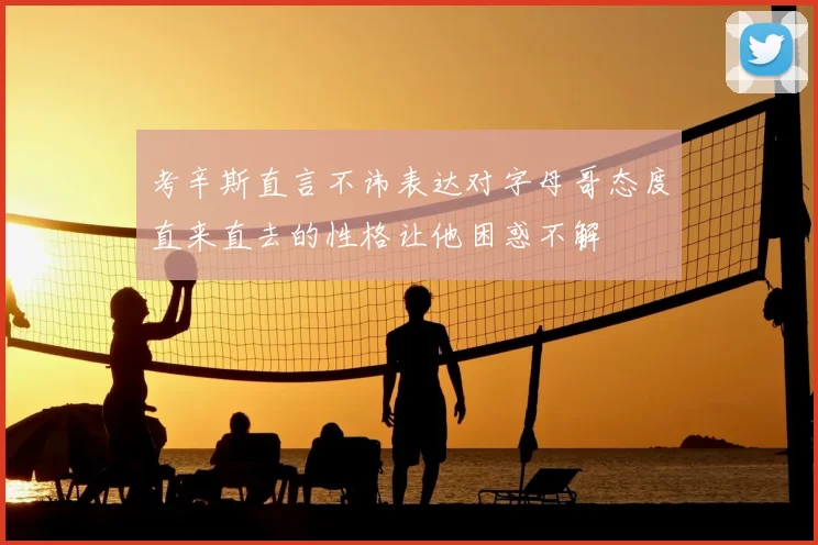考辛斯直言不讳表达对字母哥态度直来直去的性格让他困惑不解