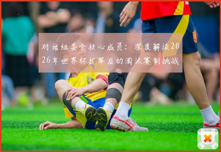 对话组委会核心成员：深度解读2026年世界杯扩军后的淘汰赛制挑战