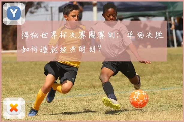揭秘世界杯决赛圈赛制：单场决胜如何造就经典时刻？