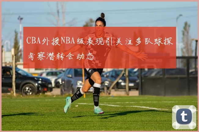 CBA外援NBA级表现引关注多队球探考察潜转会动态