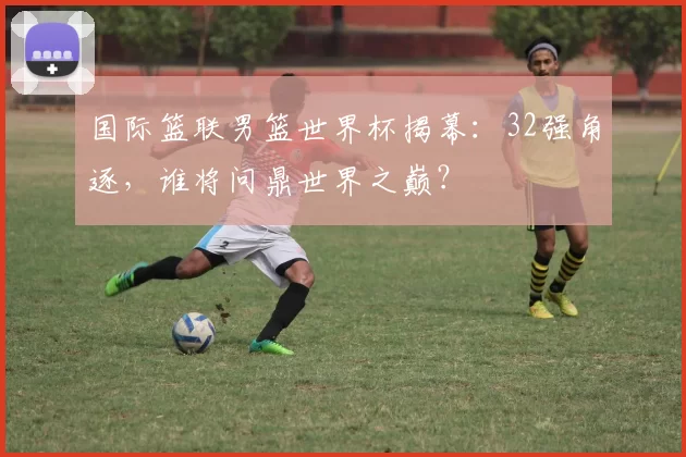国际篮联男篮世界杯揭幕:32强角逐,谁将问鼎世界之巅?