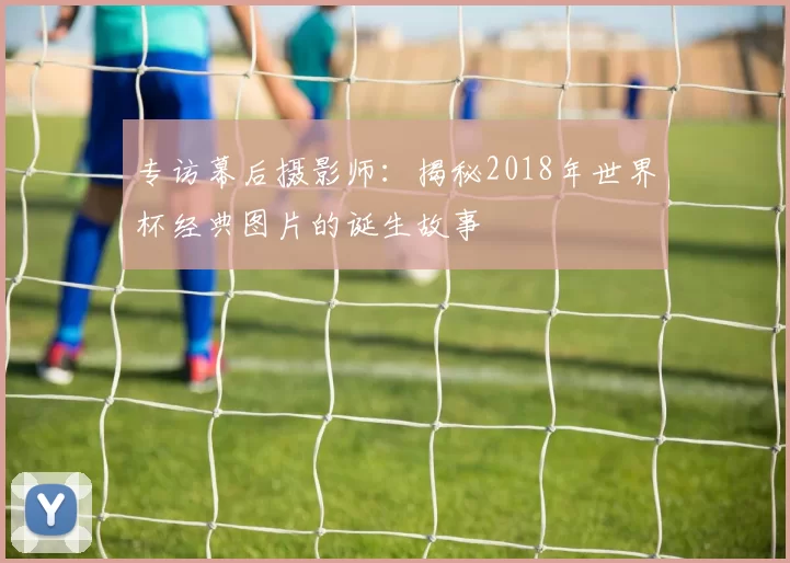 专访幕后摄影师：揭秘2018年世界杯经典图片的诞生故事