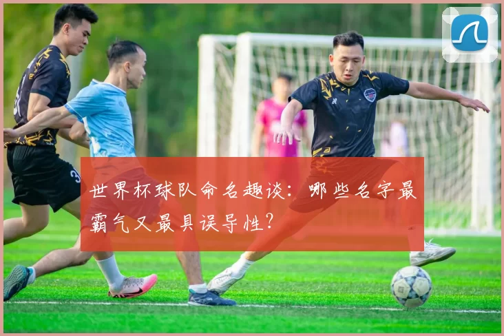 世界杯球队命名趣谈：哪些名字最霸气又最具误导性？