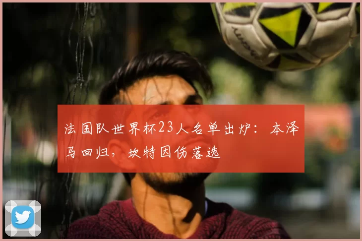 法国队世界杯23人名单出炉：本泽马回归，坎特因伤落选
