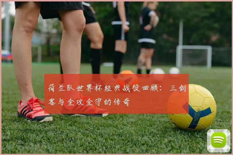 荷兰队世界杯经典战役回顾：三剑客与全攻全守的传奇