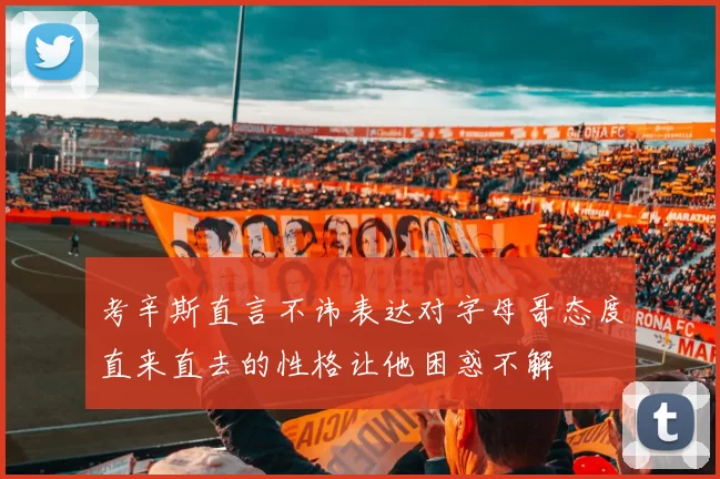 考辛斯直言不讳表达对字母哥态度直来直去的性格让他困惑不解
