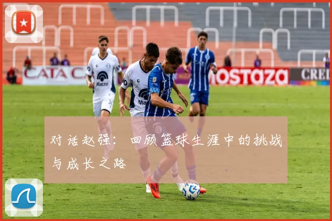 对话赵强：回顾篮球生涯中的挑战与成长之路