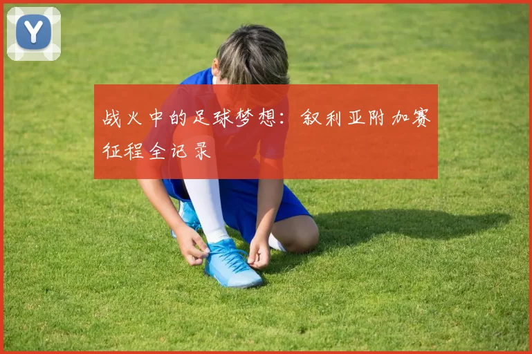 战火中的足球梦想：叙利亚附加赛征程全记录