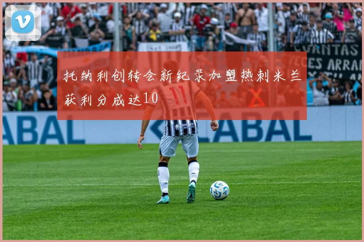 托纳利创转会新纪录加盟热刺米兰获利分成达10