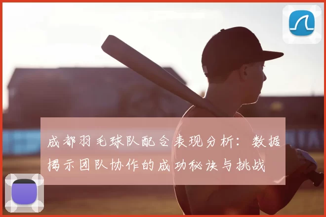 成都羽毛球队配合表现分析:数据揭示团队协作的成功秘诀与挑战